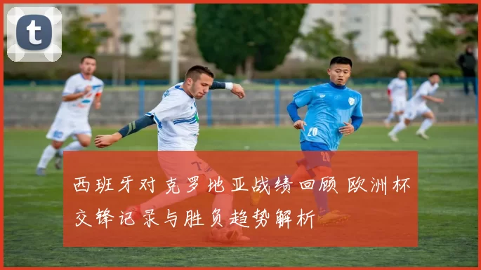 西班牙对克罗地亚战绩回顾 欧洲杯交锋记录与胜负趋势解析