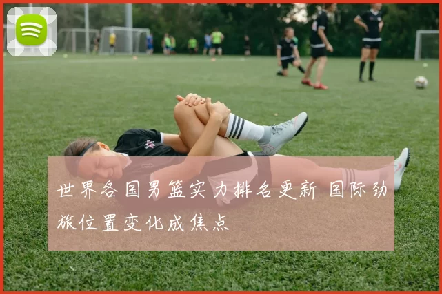 世界各国男篮实力排名更新 国际劲旅位置变化成焦点