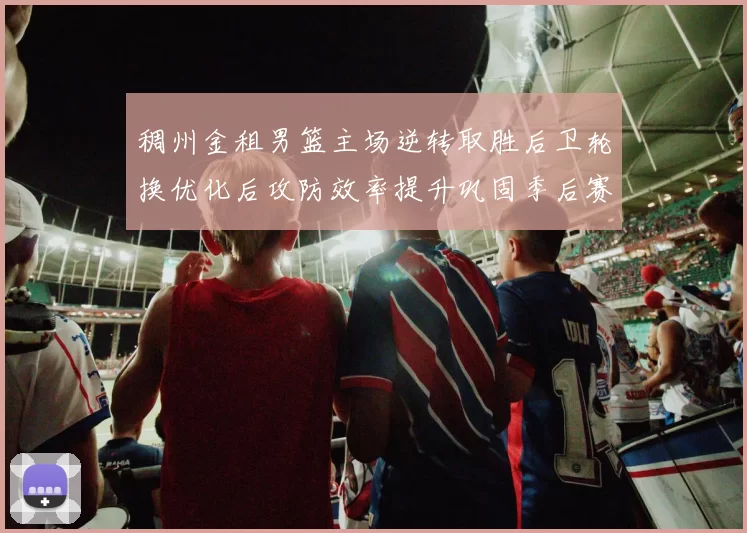 稠州金租男篮主场逆转取胜后卫轮换优化后攻防效率提升巩固季后赛席位