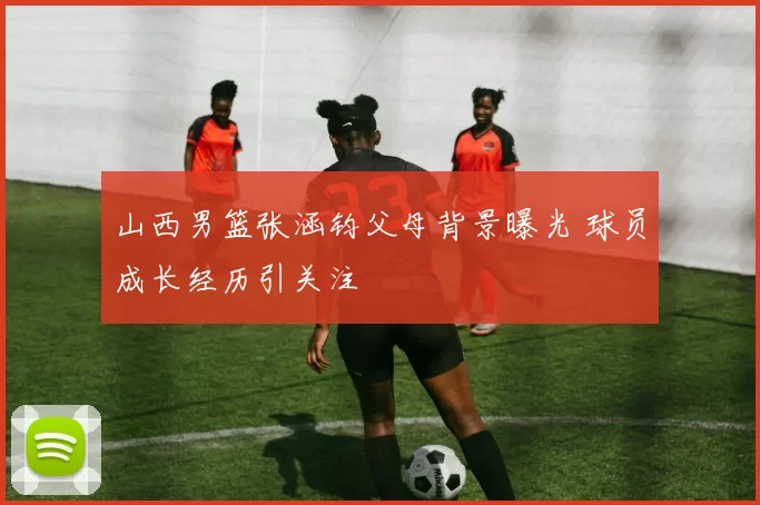 山西男篮张涵钧父母背景曝光 球员成长经历引关注