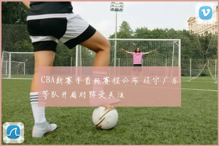 CBA新赛季首轮赛程公布 辽宁广东等队开局对阵受关注