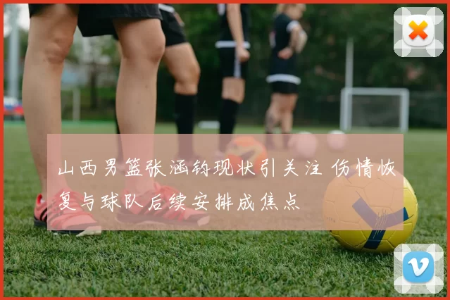 山西男篮张涵钧现状引关注 伤情恢复与球队后续安排成焦点