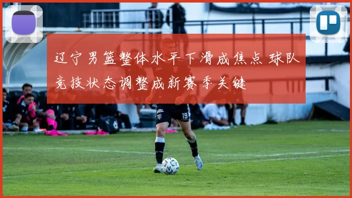 辽宁男篮整体水平下滑成焦点 球队竞技状态调整成新赛季关键