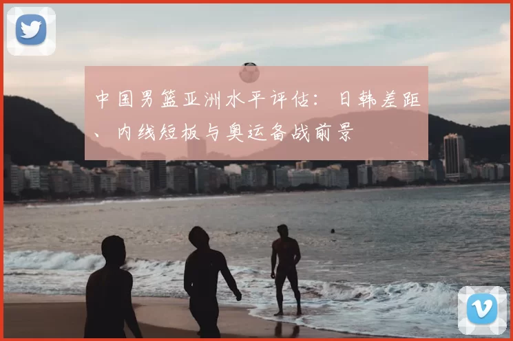 中国男篮亚洲水平评估：日韩差距、内线短板与奥运备战前景