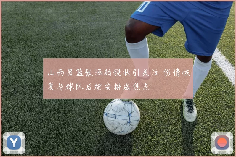 山西男篮张涵钧现状引关注 伤情恢复与球队后续安排成焦点