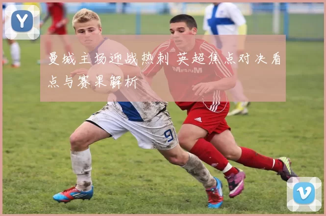 曼城主场迎战热刺 英超焦点对决看点与赛果解析