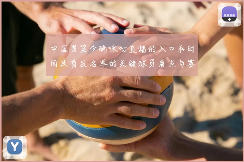 中国男篮今晚咪咕直播的入口和时间及首发名单的关键球员看点与赛果影响