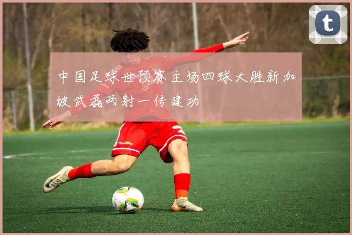 中国足球世预赛主场四球大胜新加坡武磊两射一传建功