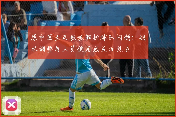 原中国女足教练解析球队问题：战术调整与人员使用成关注焦点