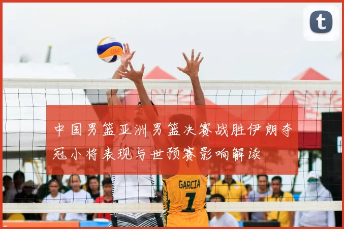 中国男篮亚洲男篮决赛战胜伊朗夺冠小将表现与世预赛影响解读