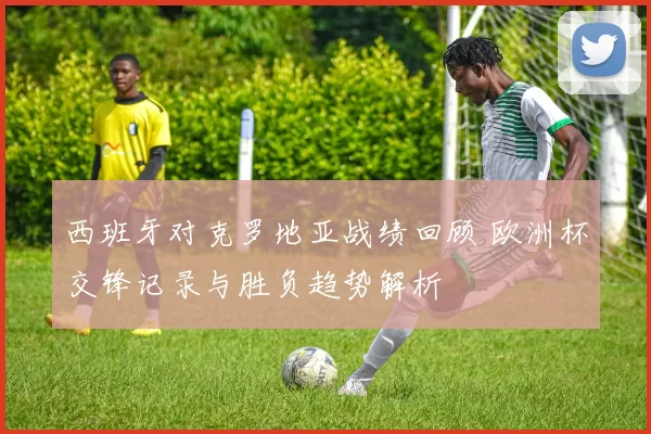 西班牙对克罗地亚战绩回顾 欧洲杯交锋记录与胜负趋势解析