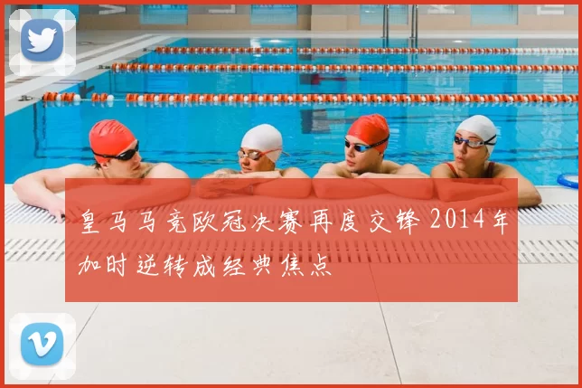 皇马马竞欧冠决赛再度交锋 2014年加时逆转成经典焦点