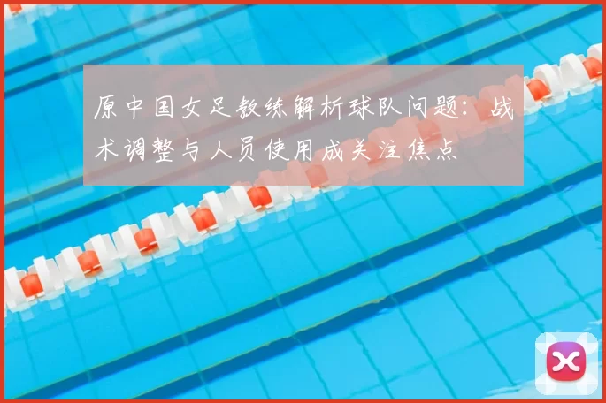 原中国女足教练解析球队问题：战术调整与人员使用成关注焦点