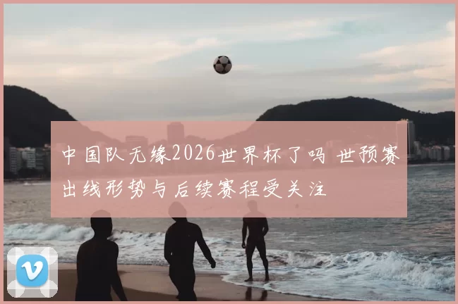 中国队无缘2026世界杯了吗 世预赛出线形势与后续赛程受关注