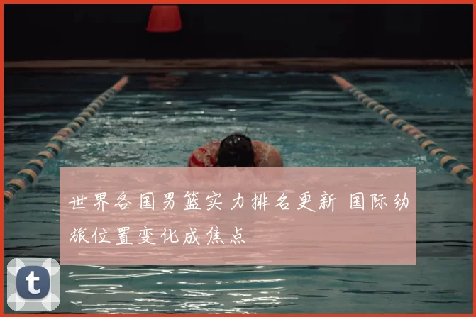 世界各国男篮实力排名更新 国际劲旅位置变化成焦点