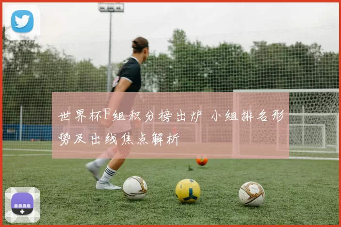 世界杯F组积分榜出炉 小组排名形势及出线焦点解析