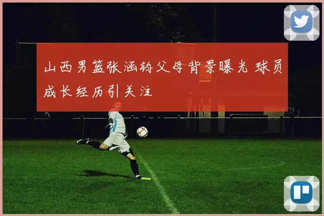 山西男篮张涵钧父母背景曝光 球员成长经历引关注