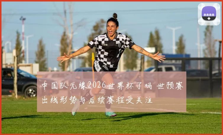中国队无缘2026世界杯了吗 世预赛出线形势与后续赛程受关注