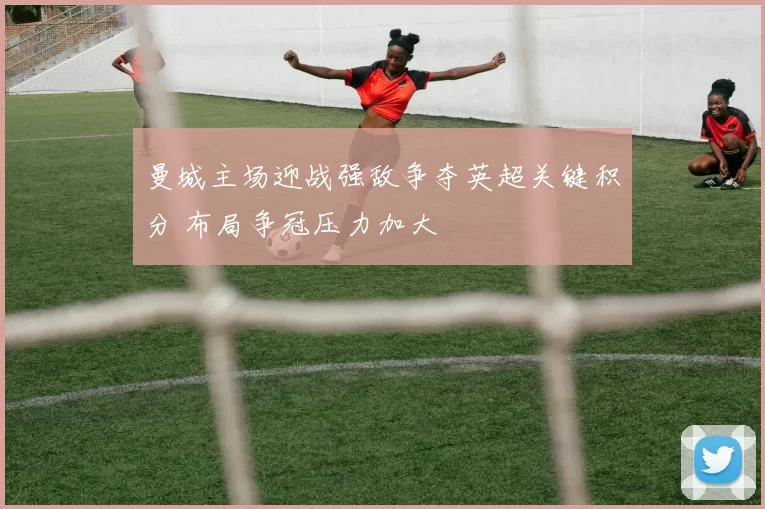 曼城主场迎战强敌争夺英超关键积分 布局争冠压力加大