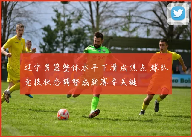 辽宁男篮整体水平下滑成焦点 球队竞技状态调整成新赛季关键