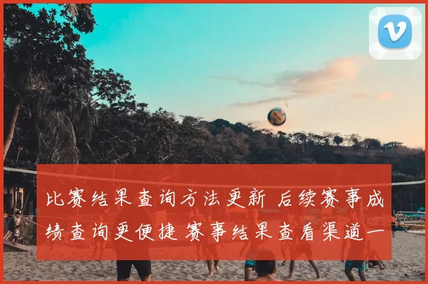 比赛结果查询方法更新 后续赛事成绩查询更便捷 赛事结果查看渠道一览