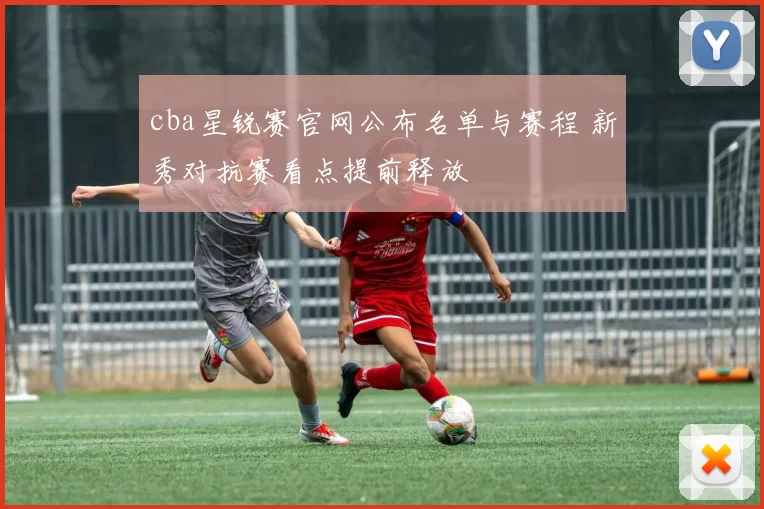 cba星锐赛官网公布名单与赛程 新秀对抗赛看点提前释放