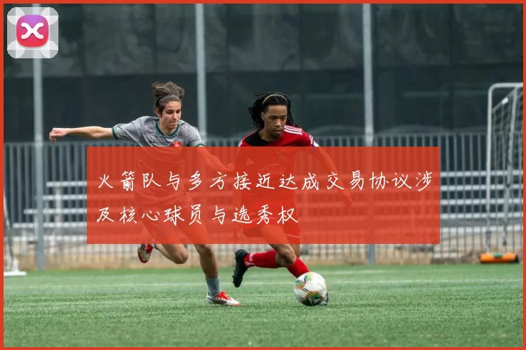 火箭队与多方接近达成交易协议涉及核心球员与选秀权