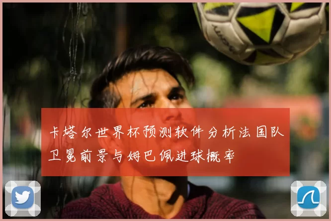 卡塔尔世界杯预测软件分析法国队卫冕前景与姆巴佩进球概率