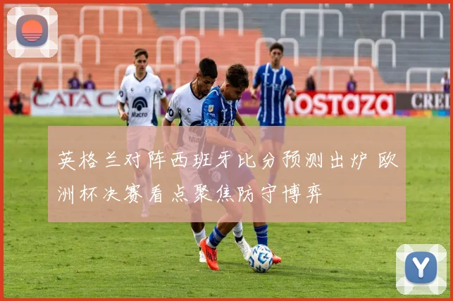 英格兰对阵西班牙比分预测出炉 欧洲杯决赛看点聚焦防守博弈