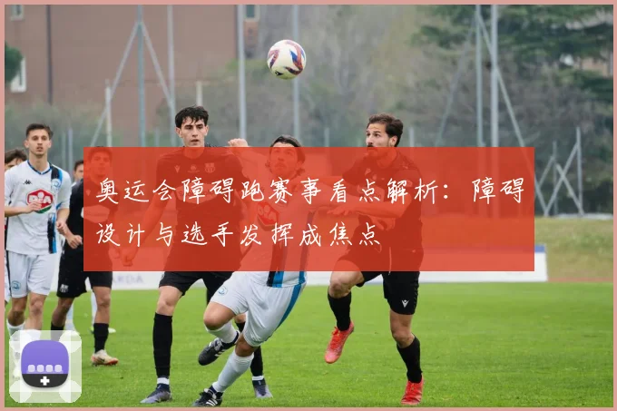 奥运会障碍跑赛事看点解析:障碍设计与选手发挥成焦点