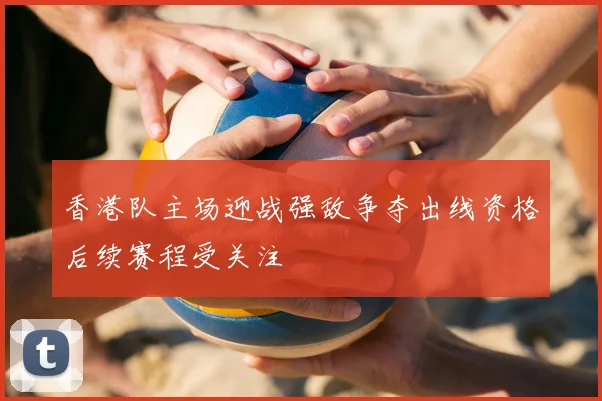 香港队主场迎战强敌争夺出线资格后续赛程受关注