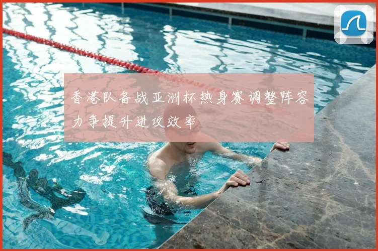 香港队备战亚洲杯热身赛调整阵容力争提升进攻效率