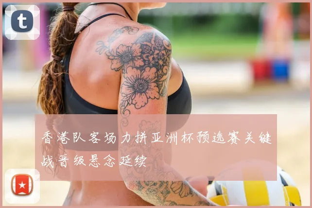 香港队客场力拼亚洲杯预选赛关键战晋级悬念延续