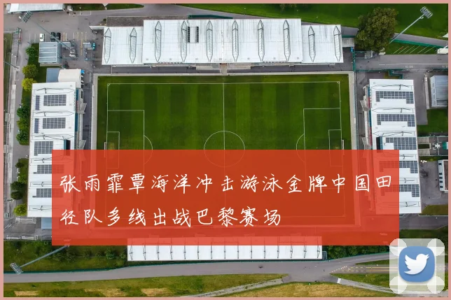张雨霏覃海洋冲击游泳金牌中国田径队多线出战巴黎赛场