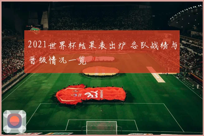 2021世界杯结果表出炉 各队战绩与晋级情况一览