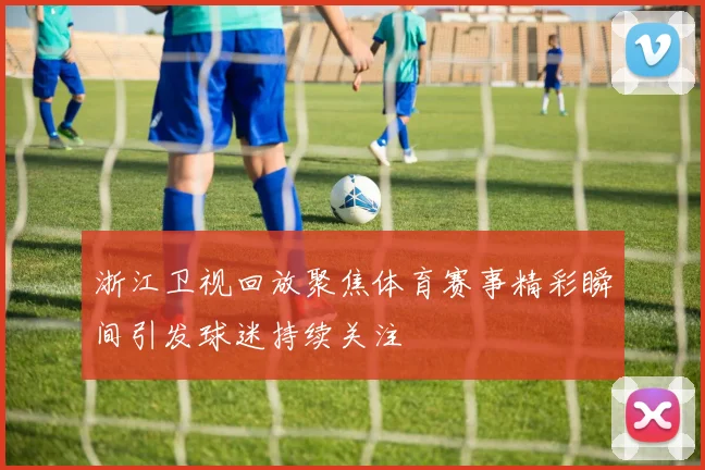 浙江卫视回放聚焦体育赛事精彩瞬间引发球迷持续关注